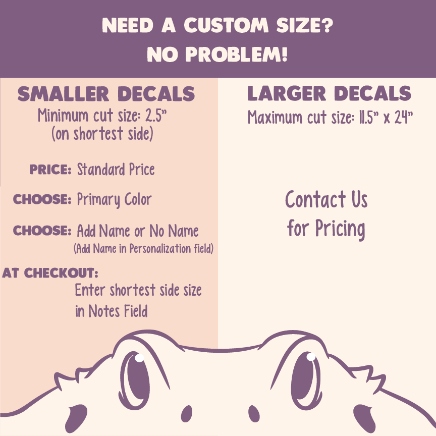 Image instructs how to place a custom size for your order. For smaller decals, order as normal. The price is the same, however place the shortest side of the decal you need in the NOTES field at checkout. For larger decals, contact us for pricing.