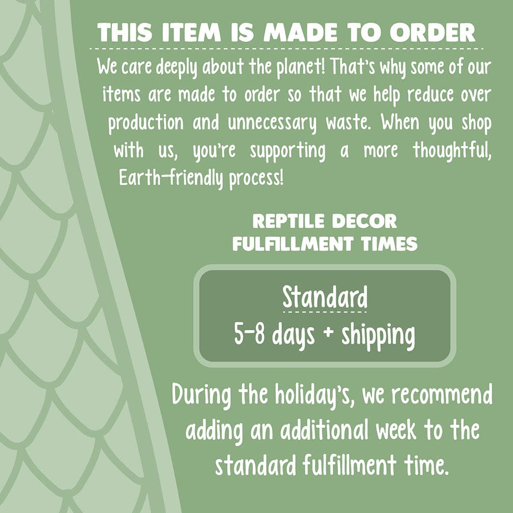 Infographic stating processing times. Text reads: This item is made to order. We care deeply about the planet! That’s why some of our items are made to order so that we help reduce over production and unnecessary waste. When you shop with us, you’re supporting a more thoughtful, Earth-friendly process! Reptile Decor Fulfillment Times - Standard 5-8 days + shipping. During the holiday, please add an additional week to standard times.