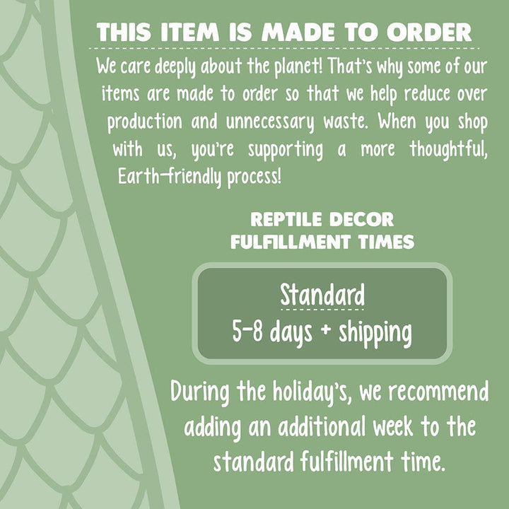 Infographic stating processing times. Text reads: This item is made to order. We care deeply about the planet! That’s why some of our items are made to order so that we help reduce over production and unnecessary waste. When you shop with us, you’re supporting a more thoughtful, Earth-friendly process! Reptile Decor Fulfillment Times - Standard 5-8 days + shipping. During the holiday, please add an additional week to standard times.