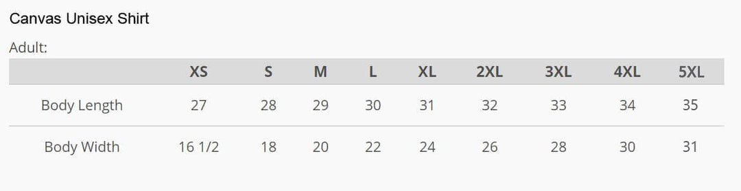 Canvas Unisex Shirt size chart for adults. XS size = 27" length x 16 1/2" width, S size = 28" length x 18" width, M size = 29" length x 20" width, L size = 30" length x 22" width, XL size = 31" length x 24" width, 2XL size = 32" length x 26" width,  3XL size = 33" length x 28" width,  4XL size = 34" length x 30" width,  5XL size = 35" length x 31" width.